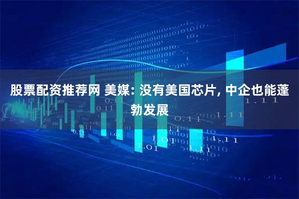 股票配资推荐网 美媒: 没有美国芯片, 中企也能蓬勃发展