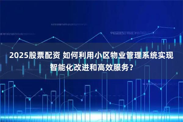 2025股票配资 如何利用小区物业管理系统实现智能化改进和高效服务？