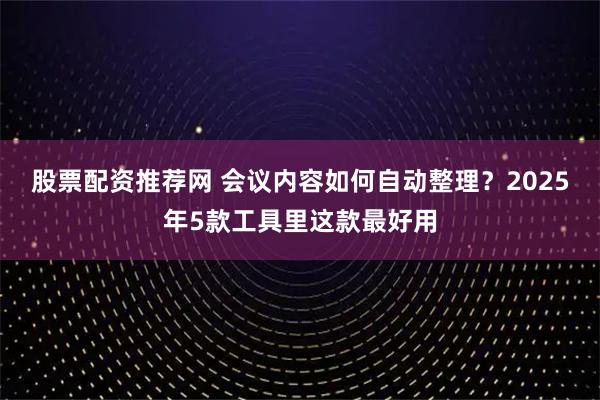 股票配资推荐网 会议内容如何自动整理？2025年5款工具里这款最好用