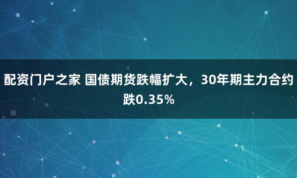 配资门户之家 国债期货跌幅扩大，30年期主力合约跌0.35%
