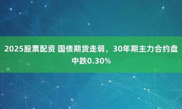 2025股票配资 国债期货走弱，30年期主力合约盘中跌0.30%