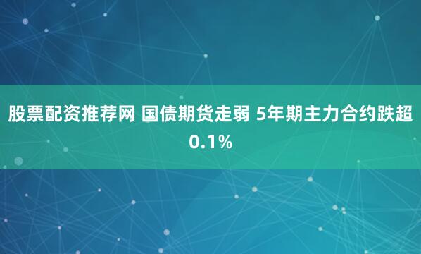 股票配资推荐网 国债期货走弱 5年期主力合约跌超0.1%