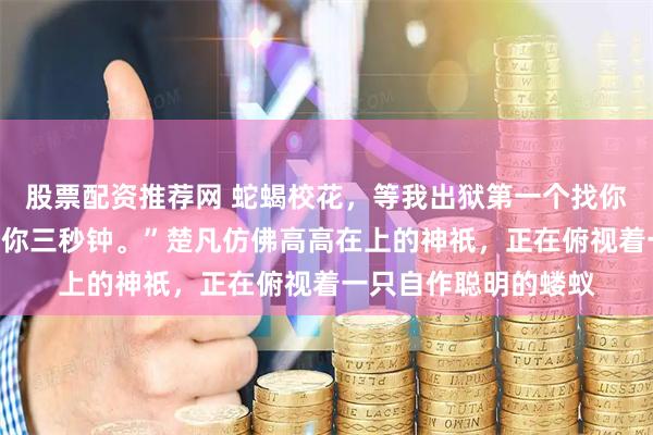 股票配资推荐网 蛇蝎校花，等我出狱第一个找你：“想好再叫，我给你三秒钟。”楚凡仿佛高高在上的神祇，正在俯视着一只自作聪明的蝼蚁