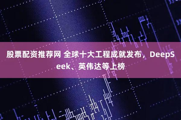 股票配资推荐网 全球十大工程成就发布，DeepSeek、英伟达等上榜