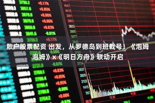 散户股票配资 出发，从罗德岛到班戟号！《泡姆泡姆》x《明日方舟》联动开启