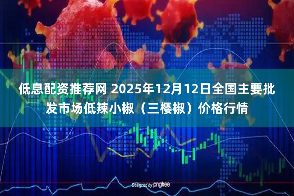 低息配资推荐网 2025年12月12日全国主要批发市场低辣小椒（三樱椒）价格行情