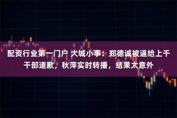 配资行业第一门户 大城小事：郑德诚被逼给上千干部道歉，秋萍实时转播，结果太意外
