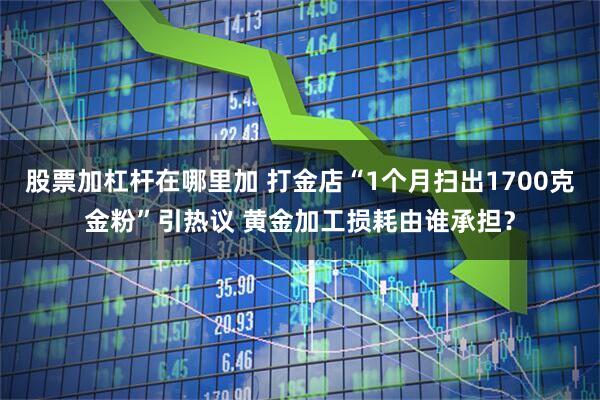股票加杠杆在哪里加 打金店“1个月扫出1700克金粉”引热议 黄金加工损耗由谁承担？