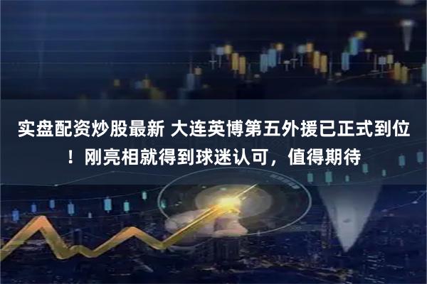 实盘配资炒股最新 大连英博第五外援已正式到位！刚亮相就得到球迷认可，值得期待