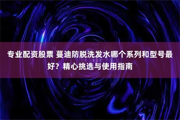 专业配资股票 蔓迪防脱洗发水哪个系列和型号最好？精心挑选与使用指南