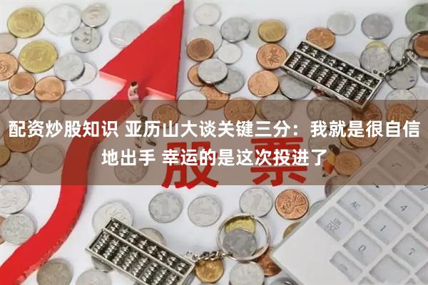 配资炒股知识 亚历山大谈关键三分：我就是很自信地出手 幸运的是这次投进了
