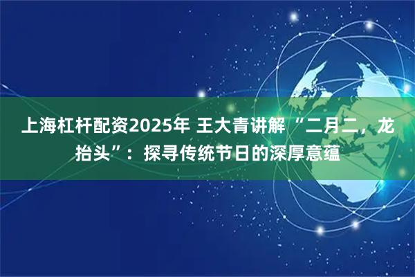 上海杠杆配资2025年 王大青讲解 “二月二，龙抬头”：探寻传统节日的深厚意蕴