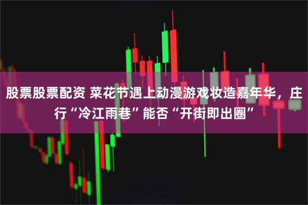 股票股票配资 菜花节遇上动漫游戏妆造嘉年华，庄行“冷江雨巷”能否“开街即出圈”