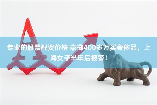 专业的股票配资价格 豪掷400多万买奢侈品，上海女子半年后报警！