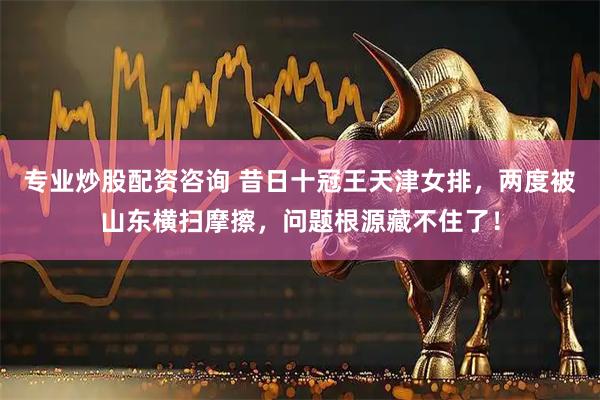 专业炒股配资咨询 昔日十冠王天津女排，两度被山东横扫摩擦，问题根源藏不住了！