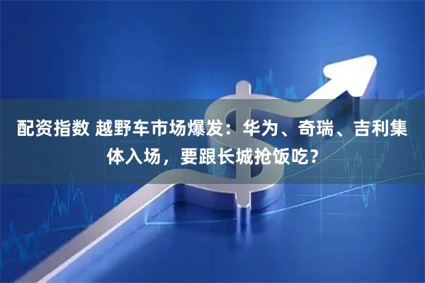 配资指数 越野车市场爆发：华为、奇瑞、吉利集体入场，要跟长城抢饭吃？