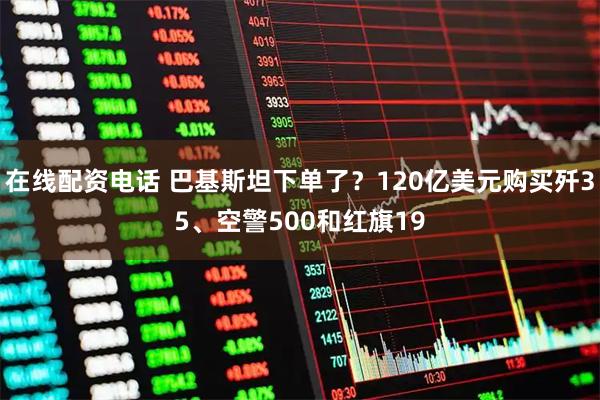 在线配资电话 巴基斯坦下单了？120亿美元购买歼35、空警500和红旗19