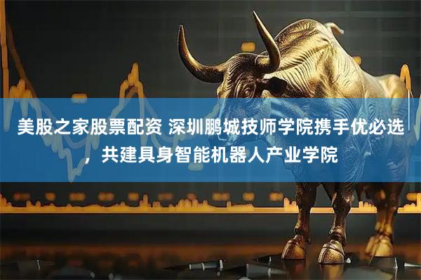 美股之家股票配资 深圳鹏城技师学院携手优必选，共建具身智能机器人产业学院