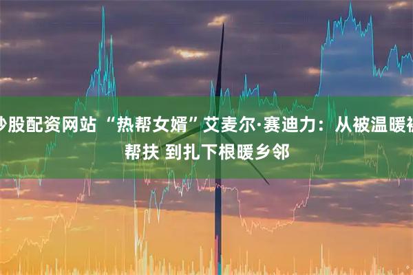 炒股配资网站 “热帮女婿”艾麦尔·赛迪力：从被温暖被帮扶 到扎下根暖乡邻