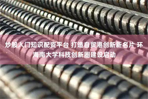 炒股入门知识配资平台 打造自贸港创新新名片 环海南大学科技创新圈建设启动