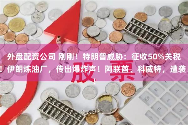 外盘配资公司 刚刚！特朗普威胁：征收50%关税！伊朗炼油厂，传出爆炸声！阿联酋、科威特，遭袭！