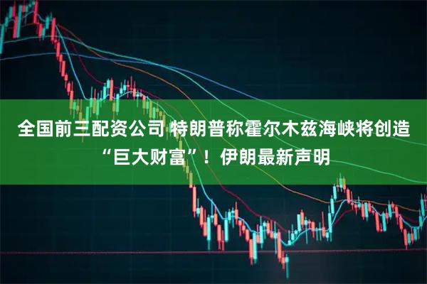 全国前三配资公司 特朗普称霍尔木兹海峡将创造“巨大财富”！伊朗最新声明