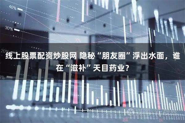 线上股票配资炒股网 隐秘“朋友圈”浮出水面，谁在“滋补”天目药业？