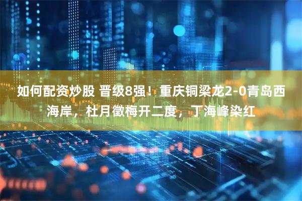 如何配资炒股 晋级8强！重庆铜梁龙2-0青岛西海岸，杜月徵梅开二度，丁海峰染红