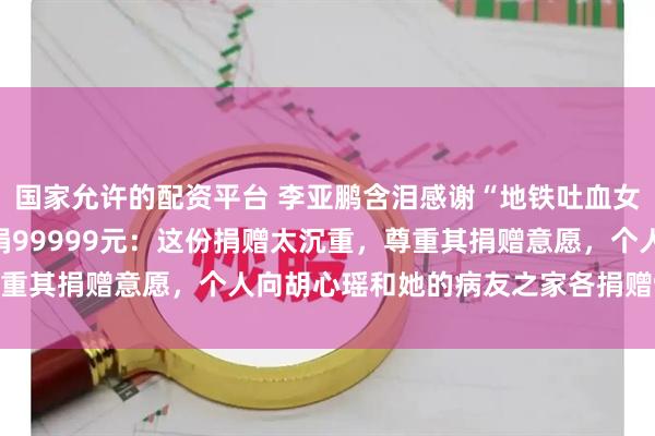 国家允许的配资平台 李亚鹏含泪感谢“地铁吐血女孩”胡心瑶为嫣然天使捐99999元：这份捐赠太沉重，尊重其捐赠意愿，个人向胡心瑶和她的病友之家各捐赠99999元