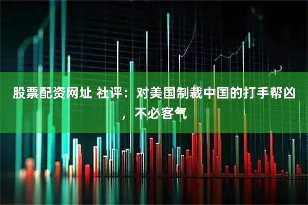 股票配资网址 社评：对美国制裁中国的打手帮凶，不必客气